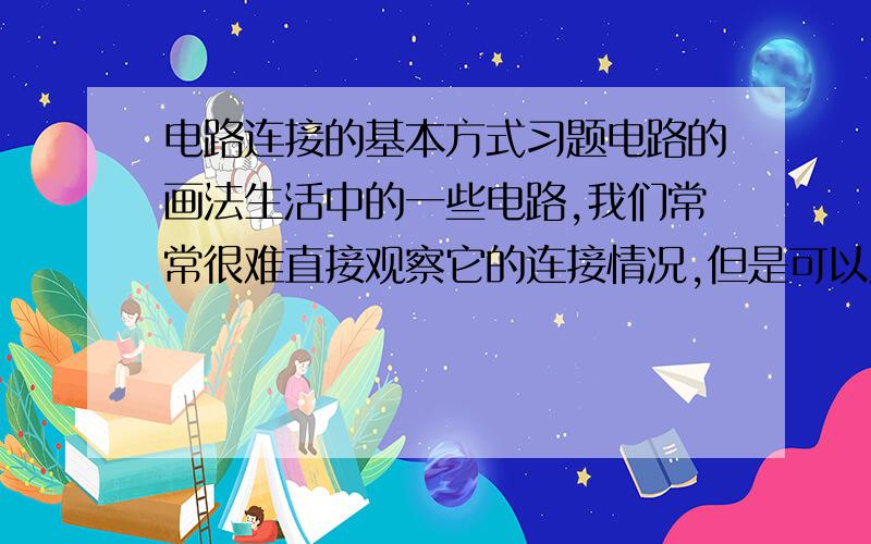 电路连接的基本方式习题电路的画法生活中的一些电路,我们常常很难直接观察它的连接情况,但是可以从它开关的控制情况和用电器的工作表现,间接地判断其连接关系.例如：（1）由______的