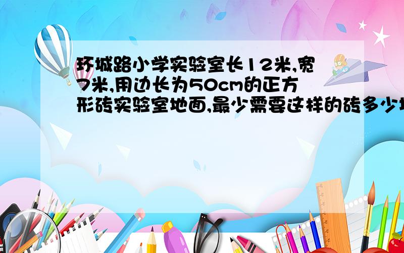 环城路小学实验室长12米,宽7米,用边长为50cm的正方形砖实验室地面,最少需要这样的砖多少块?（2）51期间,62班有22个同学到西安野生动物园游玩,动物票价100元.公园规定,团体购票25张,可以享受