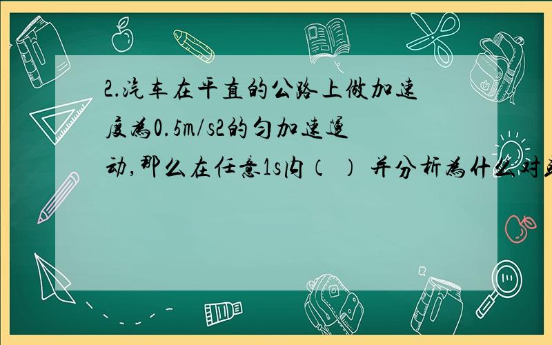 2．汽车在平直的公路上做加速度为0.5m/s2的匀加速运动,那么在任意1s内（ ） 并分析为什么对或错A．汽车的末速度一定等于初速度的0.5倍 B．汽车的初速度一定比前1s内的末速度大0.5m/s C．汽