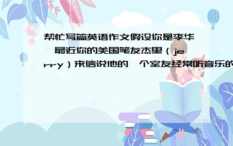 帮忙写篇英语作文假设你是李华,最近你的美国笔友杰里（jerry）来信说他的一个室友经常听音乐的深夜,导致他无法入睡他很苦恼不知道如何解决这个问题请你给他写封回信,提出你的建议词