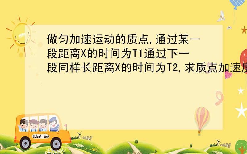 做匀加速运动的质点,通过某一段距离X的时间为T1通过下一段同样长距离X的时间为T2,求质点加速度