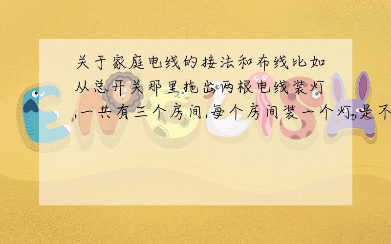 关于家庭电线的接法和布线比如从总开关那里拖出两根电线装灯,一共有三个房间,每个房间装一个灯,是不是火线和零线分别接三根线出去,这样接会不会太费事容易掉下来,一般电工怎么接的?