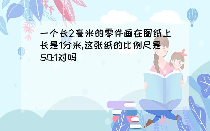 一个长2毫米的零件画在图纸上长是1分米,这张纸的比例尺是50:1对吗