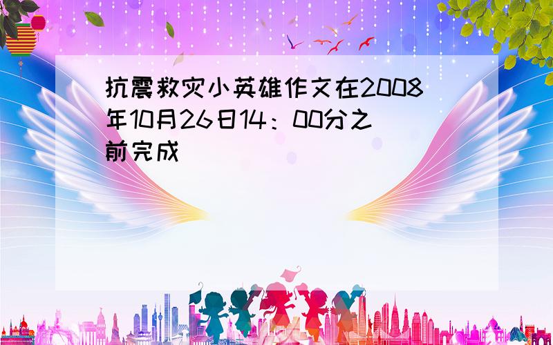 抗震救灾小英雄作文在2008年10月26日14：00分之前完成