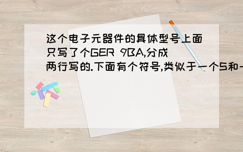 这个电子元器件的具体型号上面只写了个GER 9BA,分成两行写的.下面有个符号,类似于一个S和一个G交叉放着这个样子的,只有左右有两个焊脚,上下的是电路板上面的白线,右下角的红色符号就是