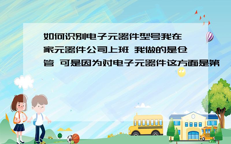 如何识别电子元器件型号我在一家元器件公司上班 我做的是仓管 可是因为对电子元器件这方面是第一次 每次点数 的时候经理给我一张单子 让我 点数 我跟本看不懂那个是哪个 所以我想问