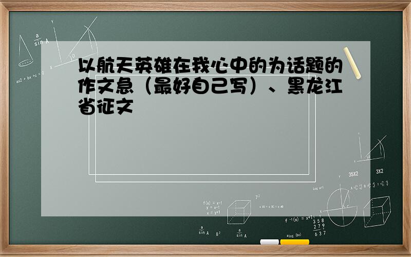 以航天英雄在我心中的为话题的作文急（最好自己写）、黑龙江省征文