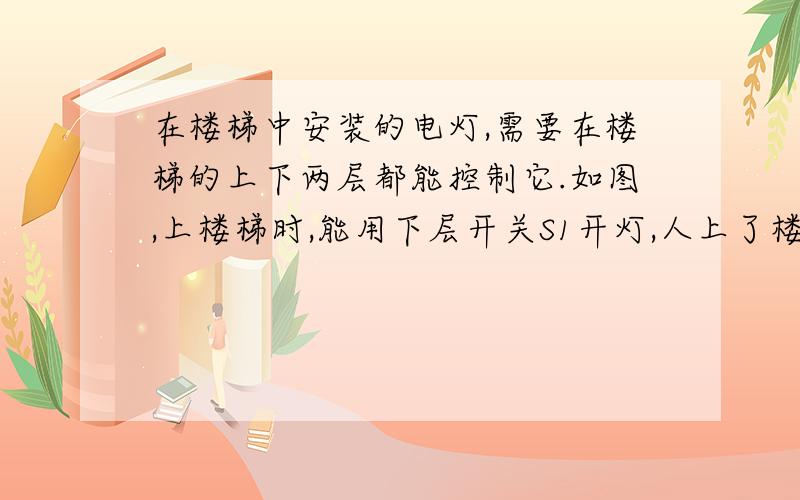 在楼梯中安装的电灯,需要在楼梯的上下两层都能控制它.如图,上楼梯时,能用下层开关S1开灯,人上了楼后能用上层的开关S2关灯；当下楼梯时,能用S2开灯,用S1关灯.右图是两个单刀双掷开关的符