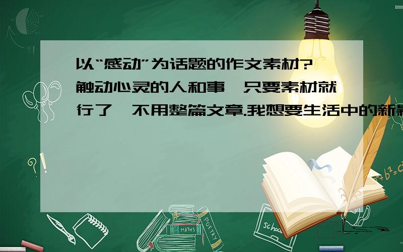 以“感动”为话题的作文素材?触动心灵的人和事,只要素材就行了,不用整篇文章.我想要生活中的新颖一点、细节一点的素材.不是地震泥石流之类的大事,也不要发高烧母亲送我去医院的老土