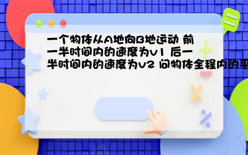 一个物体从A地向B地运动 前一半时间内的速度为v1 后一半时间内的速度为v2 问物体全程内的平均速度为不是往返 全路程为A地到B地的路程 填公式