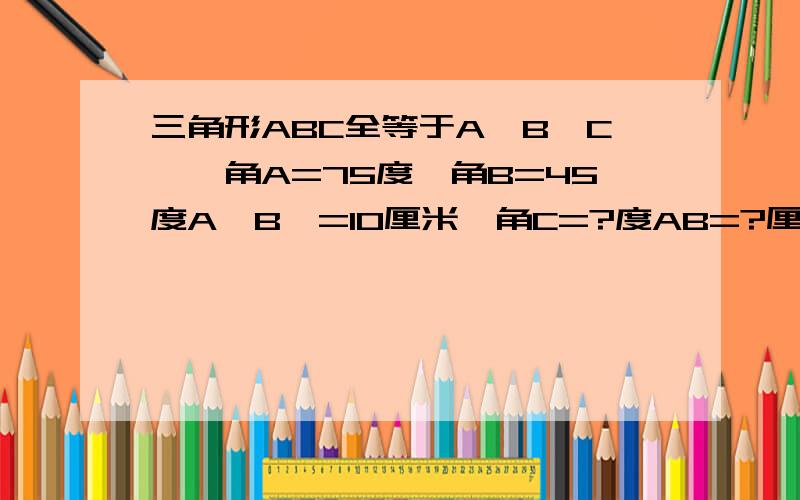 三角形ABC全等于A'B'C',角A=75度,角B=45度A'B'=10厘米,角C=?度AB=?厘米