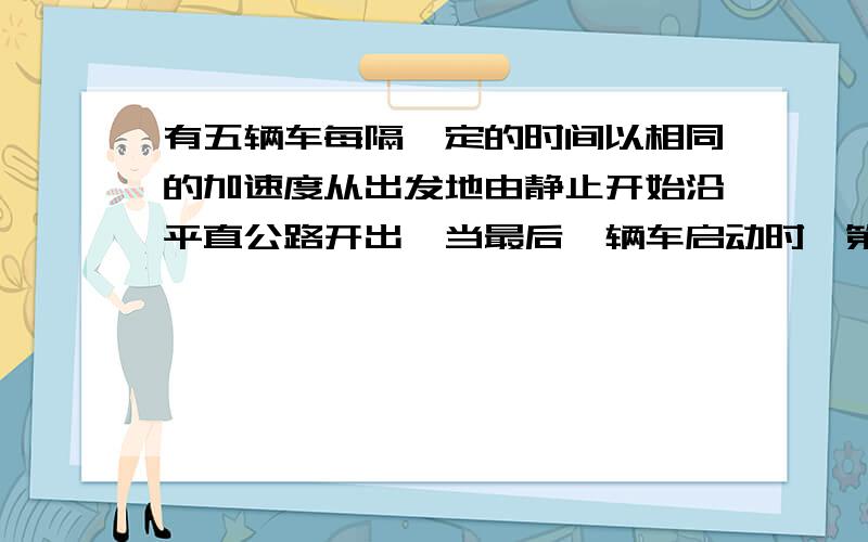 有五辆车每隔一定的时间以相同的加速度从出发地由静止开始沿平直公路开出,当最后一辆车启动时,第一辆汽车已离开车站320m,求：（1）最后一辆汽车启动时,第四辆车离开车站的距离.（2）