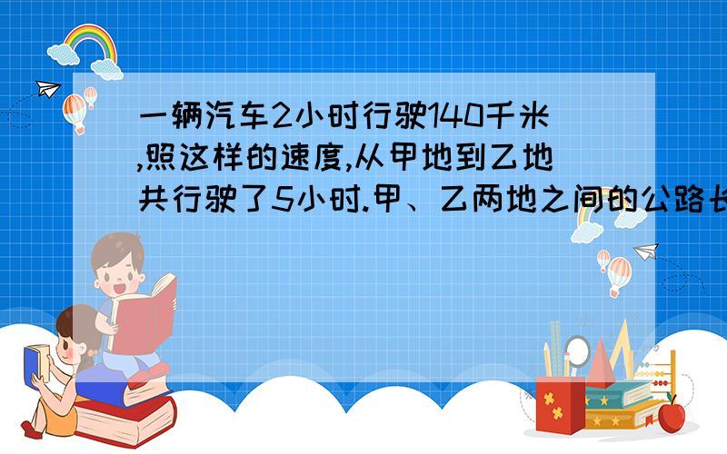 一辆汽车2小时行驶140千米,照这样的速度,从甲地到乙地共行驶了5小时.甲、乙两地之间的公路长多少千