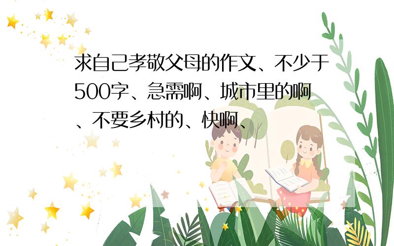 求自己孝敬父母的作文、不少于500字、急需啊、城市里的啊、不要乡村的、快啊、