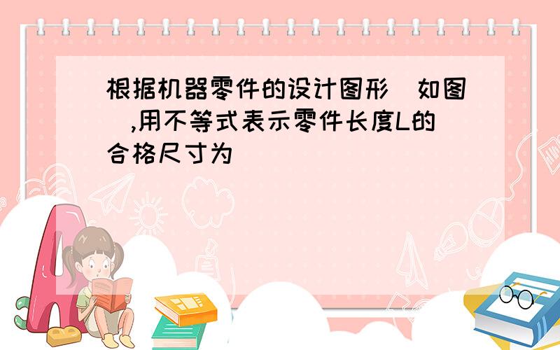 根据机器零件的设计图形（如图）,用不等式表示零件长度L的合格尺寸为