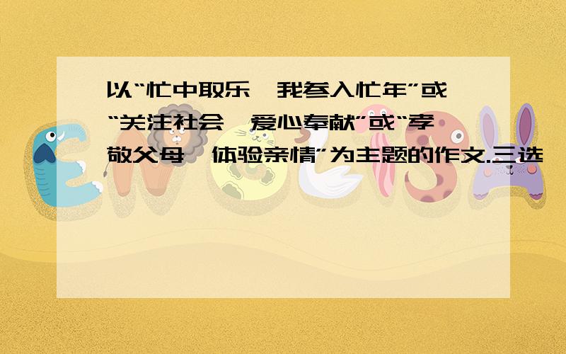 以“忙中取乐,我参入忙年”或“关注社会,爱心奉献”或“孝敬父母,体验亲情”为主题的作文.三选一,麻烦列个提纲或着细细地讲一下怎么写吧!