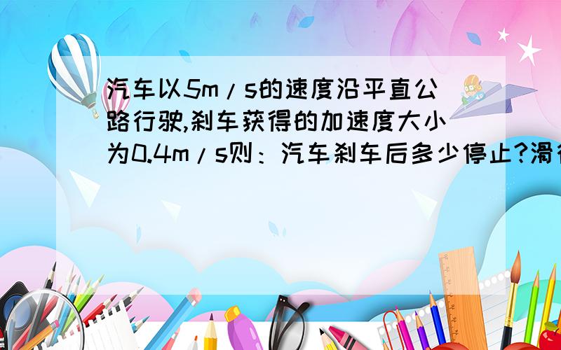 汽车以5m/s的速度沿平直公路行驶,刹车获得的加速度大小为0.4m/s则：汽车刹车后多少停止?滑行距离为多少