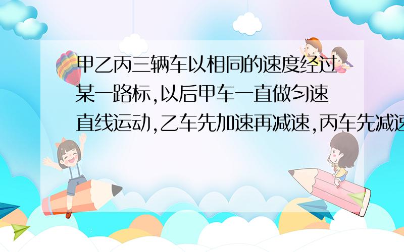 甲乙丙三辆车以相同的速度经过某一路标,以后甲车一直做匀速直线运动,乙车先加速再减速,丙车先减速再加速,他们进过下一个路标时的速度又相同,A甲先通过下一个路标B乙先通过下一个路标