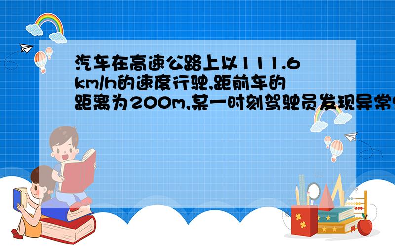 汽车在高速公路上以111.6km/h的速度行驶,距前车的距离为200m,某一时刻驾驶员发现异常情况,前车因故障停车.若驾驶员从发现情况到立即采取紧急刹车的反应时间为0.4s,汽车急刹车后的滑行距离