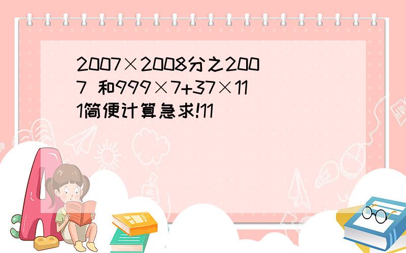 2007×2008分之2007 和999×7+37×111简便计算急求!11