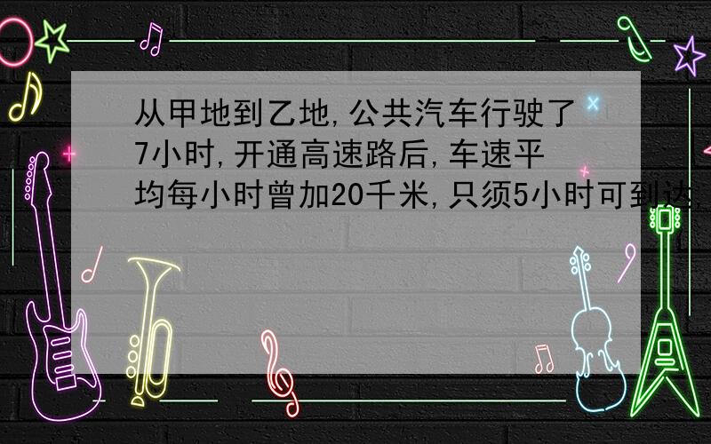 从甲地到乙地,公共汽车行驶了7小时,开通高速路后,车速平均每小时曾加20千米,只须5小时可到达,.以以上情况提出问题并解答!