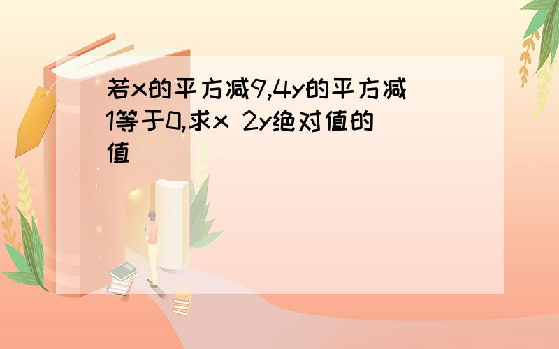 若x的平方减9,4y的平方减1等于0,求x 2y绝对值的值