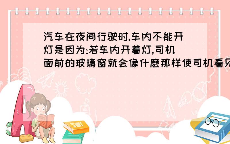 汽车在夜间行驶时,车内不能开灯是因为:若车内开着灯,司机面前的玻璃窗就会像什麽那样使司机看见什么的像.