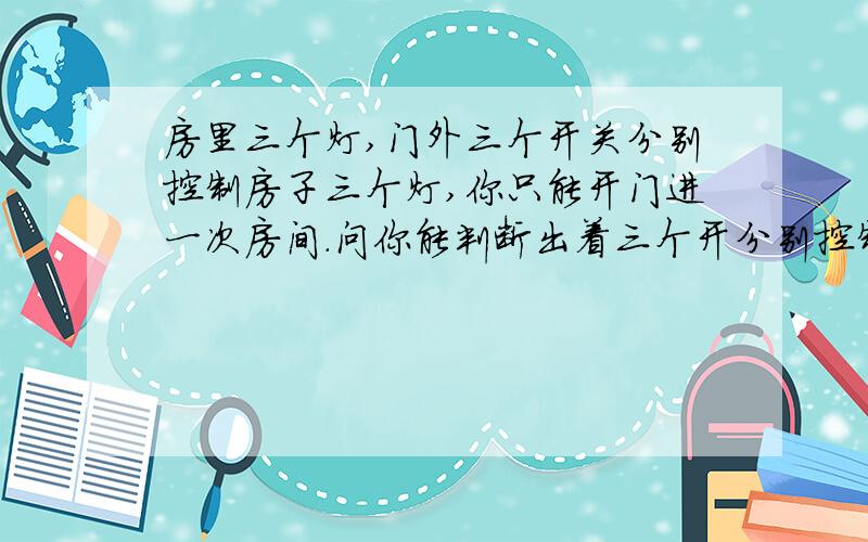 房里三个灯,门外三个开关分别控制房子三个灯,你只能开门进一次房间.问你能判断出着三个开分别控制这三个灯