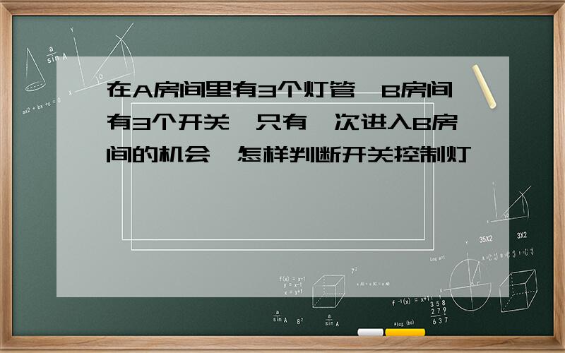 在A房间里有3个灯管,B房间有3个开关,只有一次进入B房间的机会,怎样判断开关控制灯