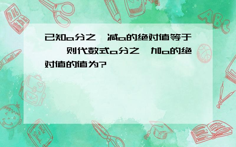 已知a分之一减a的绝对值等于一,则代数式a分之一加a的绝对值的值为?