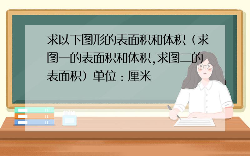 求以下图形的表面积和体积（求图一的表面积和体积,求图二的表面积）单位：厘米