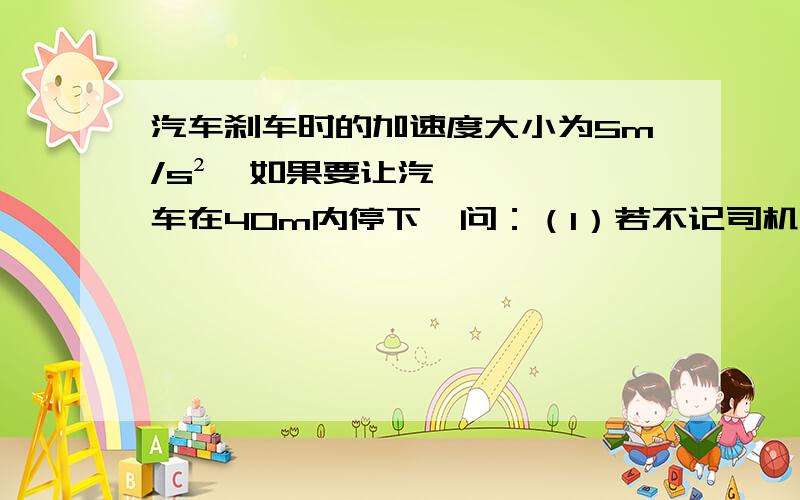 汽车刹车时的加速度大小为5m/s²,如果要让汽车在40m内停下,问：（1）若不记司机的反应时间,则行驶时允许的最大速度是多少?（2）若某司机的反应时间为0.5s,他以18m/s的速度行驶,能否在40m