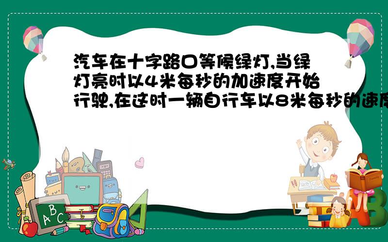 汽车在十字路口等候绿灯,当绿灯亮时以4米每秒的加速度开始行驶,在这时一辆自行车以8米每秒的速度匀速驶