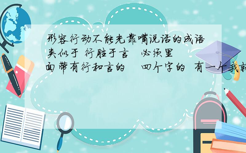 形容行动不能光靠嘴说话的成语类似于 行胜于言   必须里面带有行和言的    四个字的  有一个我就是想不起来了  大家帮帮忙  谢谢啦