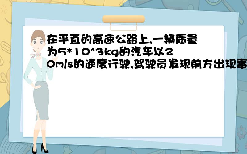 在平直的高速公路上,一辆质量为5*10^3kg的汽车以20m/s的速度行驶,驾驶员发现前方出现事故,立即紧急刹车,制动力为2*10^4N.求：（1）刹车过程中加速度的大小.（2）汽车从开始刹车至最终停止不