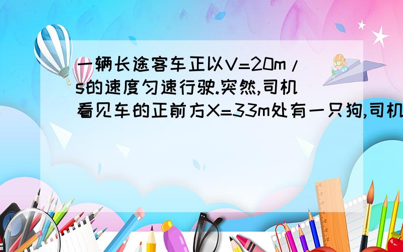 一辆长途客车正以V=20m/s的速度匀速行驶.突然,司机看见车的正前方X=33m处有一只狗,司机立即采取制动措施.若司机看见狗开始计时(t=0),狗以速度4m/s 跑问狗会不会撞 我知道了 是会就是想问 我