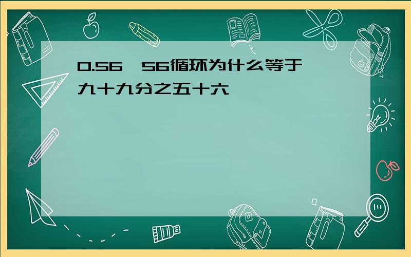 0.56,56循环为什么等于九十九分之五十六