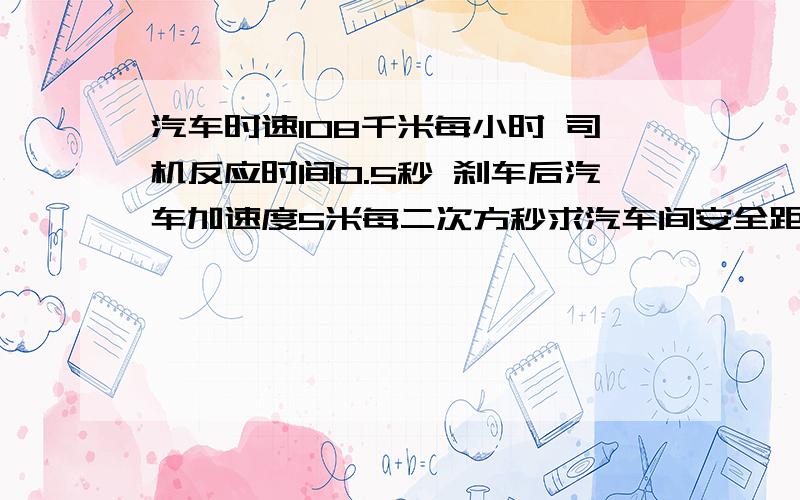 汽车时速108千米每小时 司机反应时间0.5秒 刹车后汽车加速度5米每二次方秒求汽车间安全距离汽车行驶要保持必要距离