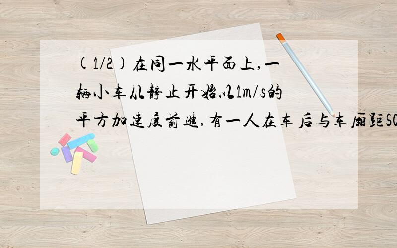 (1/2)在同一水平面上,一辆小车从静止开始以1m/s的平方加速度前进,有一人在车后与车厢距S0=25m处,同...(1/2)在同一水平面上,一辆小车从静止开始以1m/s的平方加速度前进,有一人在车后与车厢距S0