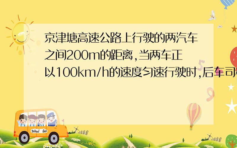 京津塘高速公路上行驶的两汽车之间200m的距离,当两车正以100km/h的速度匀速行驶时,后车司机突然发现前车出现事故,因此采取紧急刹车.若从司机发现事故到采取刹车措施使车轮停转的时间为0