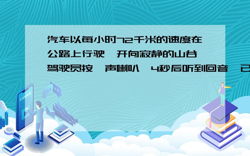 汽车以每小时72千米的速度在公路上行驶,开向寂静的山谷,驾驶员按一声喇叭,4秒后听到回音,已知声音的速度是340米/秒,问按喇叭时离山谷多远?