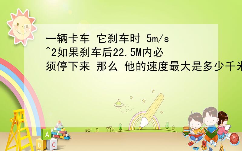 一辆卡车 它刹车时 5m/s^2如果刹车后22.5M内必须停下来 那么 他的速度最大是多少千米每小时!方法 的 用 V=V0+AT 他给的是22.5M呀 不是末速度.可以的话—— 一个小球由静止开始匀加速下滑（斜