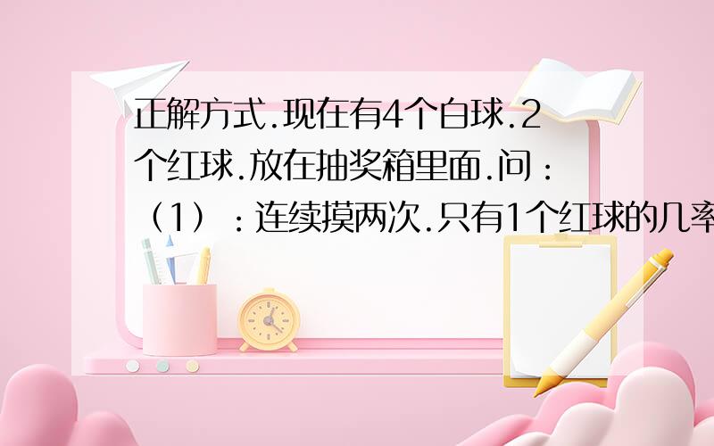 正解方式.现在有4个白球.2个红球.放在抽奖箱里面.问：（1）：连续摸两次.只有1个红球的几率是?（2）：连续摸三次.只有两个红球的几率是?