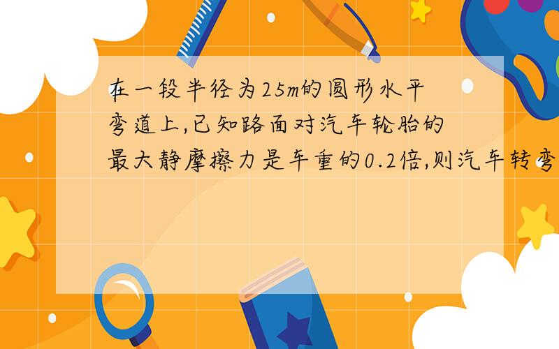 在一段半径为25m的圆形水平弯道上,已知路面对汽车轮胎的最大静摩擦力是车重的0.2倍,则汽车转弯时的速度?为什么最大静摩擦力提供向心力?