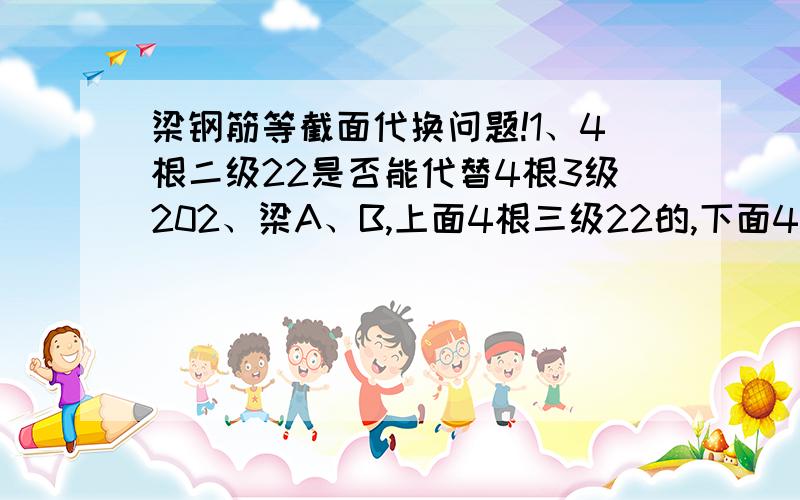 梁钢筋等截面代换问题!1、4根二级22是否能代替4根3级202、梁A、B,上面4根三级22的,下面4根三级22的,能否用4根二级20的+一根底筋二级22+A地方支座筋二级14代替3、梁A、B,上面4根三级22的,下面4根