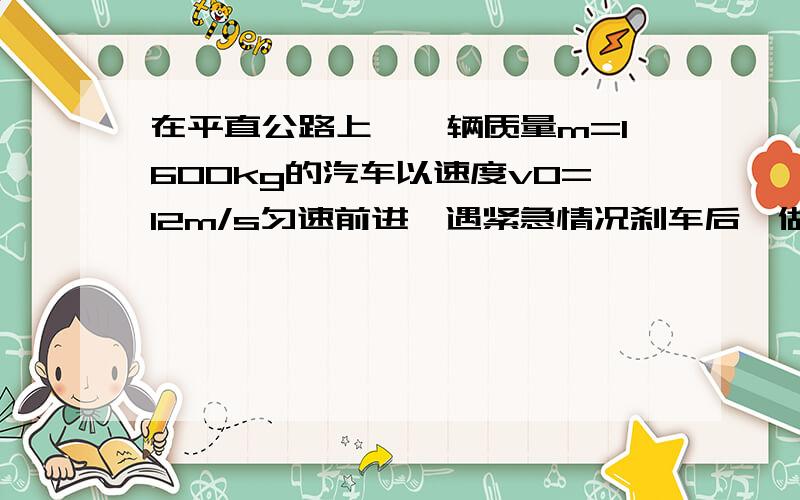 在平直公路上,一辆质量m=1600kg的汽车以速度v0=12m/s匀速前进,遇紧急情况刹车后,做匀减速直线运动经过时间t=1.5s停止.求:(1)刹车时汽车加速度a的大小(2)开始刹车到停下,汽车发生的位移x(3)刹车