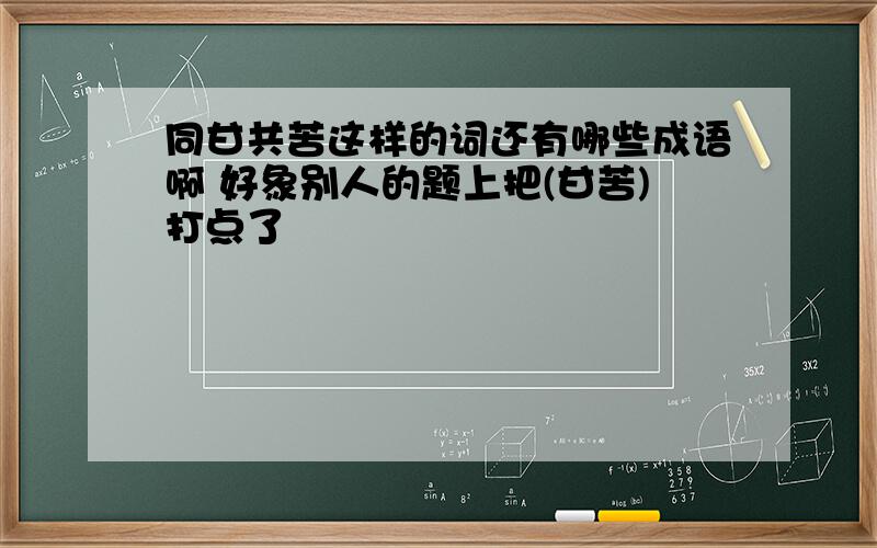 同甘共苦这样的词还有哪些成语啊 好象别人的题上把(甘苦)打点了