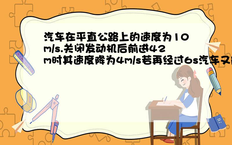 汽车在平直公路上的速度为10m/s.关闭发动机后前进42m时其速度降为4m/s若再经过6s汽车又能前进多少m?rt