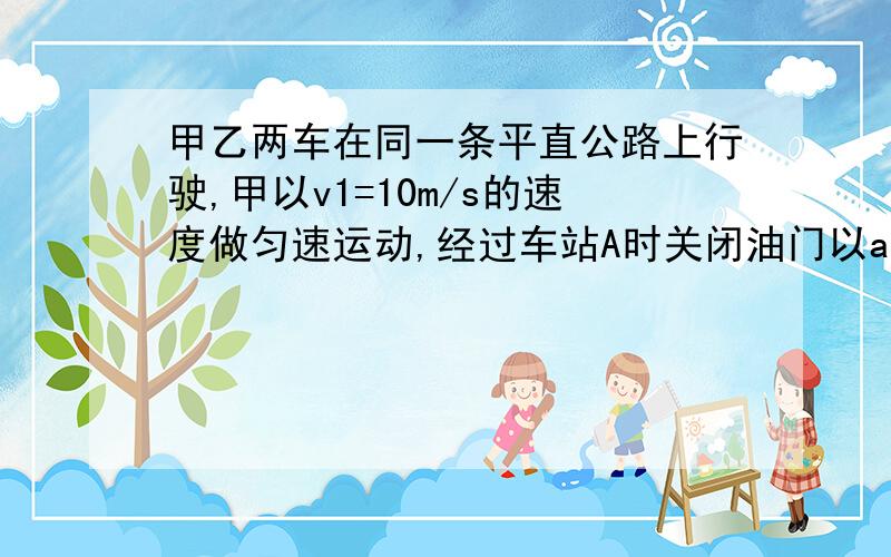 甲乙两车在同一条平直公路上行驶,甲以v1=10m/s的速度做匀速运动,经过车站A时关闭油门以a1=4m/s2的加速度匀减速前进.2s后,乙车与甲车同方向以a2=1m/s2的加速度从同一车站A出发由静止开始做运