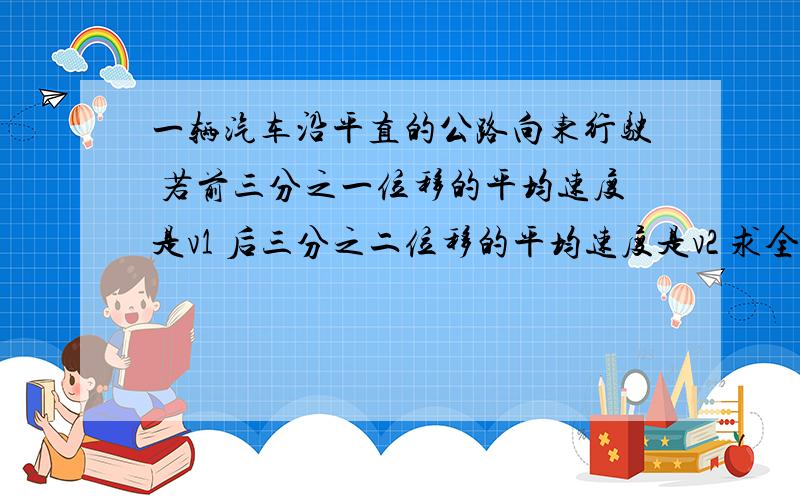 一辆汽车沿平直的公路向东行驶 若前三分之一位移的平均速度是v1 后三分之二位移的平均速度是v2 求全程的平均速度;若汽车前三分之一时间的平均速度是v1 后三分之二时间的平均速度是v2